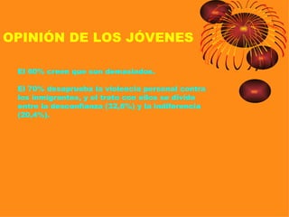 OPINIÓN DE LOS JÓVENES

 El 60% creen que son demasiados.

 El 70% desaprueba la violencia personal contra
 los inmigrantes, y el trato con ellos se divide
 entre la desconfianza (32,6%) y la indiferencia
 (20,4%).
 