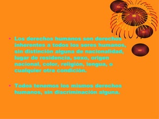 • Los derechos humanos son derechos
  inherentes a todos los seres humanos,
  sin distinción alguna de nacionalidad,
  lugar de residencia, sexo, origen
  nacional, color, religión, lengua, o
  cualquier otra condición.

• Todos tenemos los mismos derechos
  humanos, sin discriminación alguna.
 