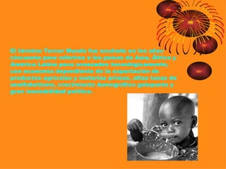 El término Tercer Mundo fue acuñado en los años
cincuenta para referirse a los países de Asia, África y
América Latina poco avanzados tecnológicamente,
con economía dependiente de la exportación de
productos agrícolas y materias primas, altas tasas de
analfabetismo, crecimiento demográfico galopante y
gran inestabilidad política.
 