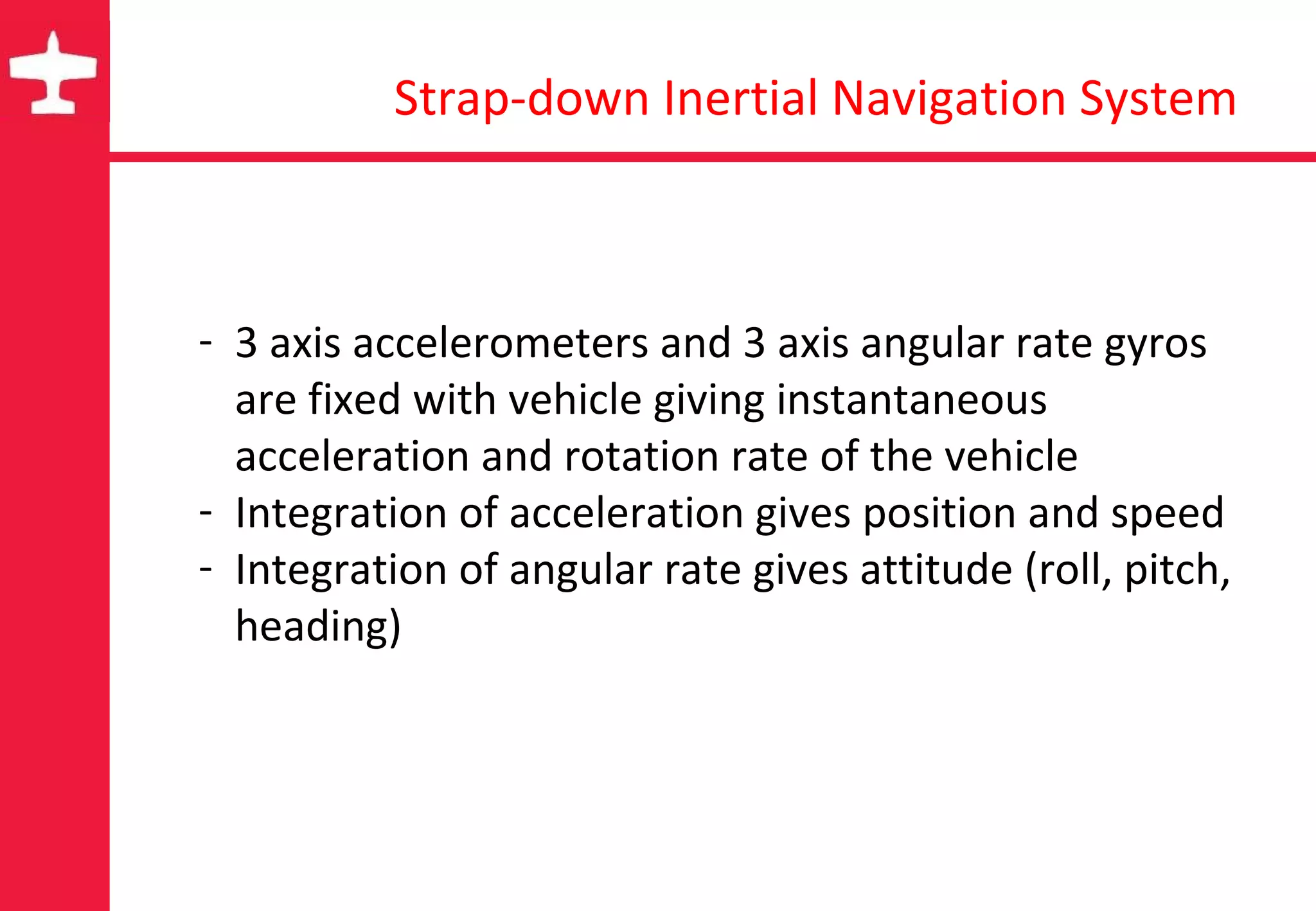 Strap-down Inertial Navigation System 3 axis accelerometers and 3 axis angular rate gyros are fixed with vehicle giving instantaneous acceleration and rotation rate of the vehicle Integration of acceleration gives position and speed Integration of angular rate gives attitude (roll, pitch, heading) 