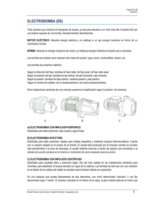 Página 8 de 28
Abril-2013
Eleazar Enrique Lozano García / Ingeniero Sanitario / www.gisperu.com 8
ELECTROBOMBA (EB)
Todo proceso que involucre el transporte de líquido, ya sea para elevarlo a un nivel más alto ó hacerlo fluir por
una tubería requiere de una bomba, llamada también electrobomba.
MOTOR ELÉCTRICO: Absorbe energía eléctrica y le restituye a un eje energía mecánica en forma de un
movimiento circular.
BOMBA: Absorbe la energía mecánica del motor y le restituye energía hidráulica al liquido que lo atraviesa.
Las bombas se emplean para impulsar todo clase de líquidos: agua, leche, combustibles, ácidos, etc.
Las bombas las podemos clasificar:
Según la dirección del flujo: bombas de flujo radial, de flujo axial, de flujo radio axial.
Según la posición del eje: bombas de eje vertical, de eje horizontal y eje inclinado.
Según la presión: bombas de baja presión, mediana presión y alta presión.
Según el número de rodetes: de un escalonamiento o de varios escalonamientos.
Para instalaciones sanitarias de una vivienda usaremos la clasificación según la presión. Así tenemos:
A B C
A) ELECTROBOMBA CON IMPULSOR PERIFERICO
Diseñadas para altas presiones, bajo caudal y agua limpia.
B) ELECTROBOMBA INYECTORA
Diseñadas para altas presiones, ideales para instalar pequeños y medianos equipos hidroneumáticos. Cuenta
con un eyector alojado en el cuerpo de la bomba. El caudal total producido por el impulsor cerrado es enviado
sólo parcialmente a la boca de descarga, el caudal restante recircula a través del eyector que conectado a la
cámara de succión produce en la misma un incremento de vacío necesario para la succión.
C) ELECTROBOMBA CON IMPULSOR CENTRÍFUGO
Diseñadas para caudales altos y presiones bajas. Son las más usadas en las instalaciones sanitarias para
viviendas, para abastecer al tanque elevado con agua de la cisterna. Las bombas de este tipo con una variación
en el diseño de los alabes del rodete se emplean para bombear sólidos en suspensión.
Es una máquina que consta básicamente de dos elementos, uno móvil denominado “impulsor” y uno fijo
denominado caja o “voluta”. El impulsor (ubicado en el interior de la caja), al girar solicita potencia al motor que
 