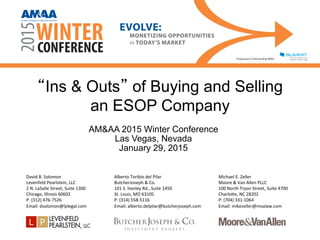 “Ins & Outs” of Buying and Selling
an ESOP Company
AM&AA 2015 Winter Conference
Las Vegas, Nevada
January 29, 2015
David	
  B.	
  Solomon	
  
Levenfeld	
  Pearlstein,	
  LLC	
  
2	
  N.	
  LaSalle	
  Street,	
  Suite	
  1300	
  
Chicago,	
  Illinois	
  60602	
  
P:	
  (312)	
  476-­‐7526	
  
Email:	
  dsolomon@lplegal.com	
  
Alberto	
  Toribio	
  del	
  Pilar	
  
ButcherJoseph	
  &	
  Co.	
  
101	
  S.	
  Hanley	
  Rd.,	
  Suite	
  1450	
  
St.	
  Louis,	
  MO	
  63105	
  
P:	
  (314)	
  558-­‐5116	
  
Email:	
  alberto.delpilar@butcherjoseph.com	
  
Michael	
  E.	
  Zeller	
  
Moore	
  &	
  Van	
  Allen	
  PLLC	
  
100	
  North	
  Tryon	
  Street,	
  Suite	
  4700	
  
CharloZe,	
  NC	
  28202	
  
P:	
  (704)	
  331-­‐1064	
  
Email:	
  mikezeller@mvalaw.com	
  
ALLIANCE OF MERGER & ACQUISITION ADVISORS®
 