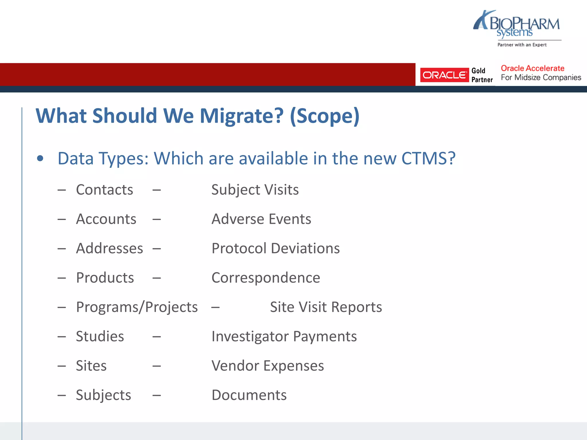 What Should We Migrate? (Scope)
• Data Types: Which are available in the new CTMS?
– Contacts – Subject Visits
– Accounts – Adverse Events
– Addresses – Protocol Deviations
– Products – Correspondence
– Programs/Projects – Site Visit Reports
– Studies – Investigator Payments
– Sites – Vendor Expenses
– Subjects – Documents
 