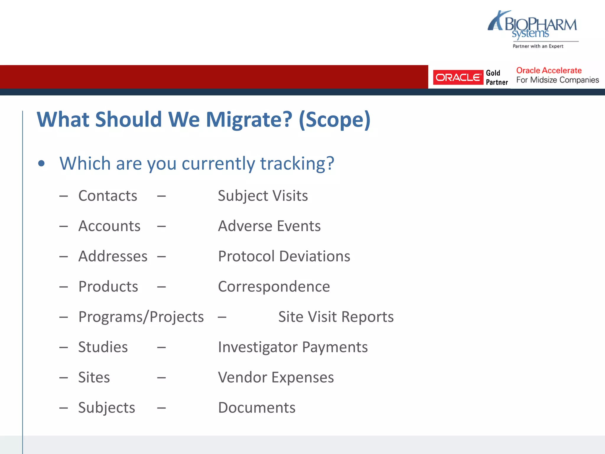 What Should We Migrate? (Scope)
• Which are you currently tracking?
– Contacts – Subject Visits
– Accounts – Adverse Events
– Addresses – Protocol Deviations
– Products – Correspondence
– Programs/Projects – Site Visit Reports
– Studies – Investigator Payments
– Sites – Vendor Expenses
– Subjects – Documents
 
