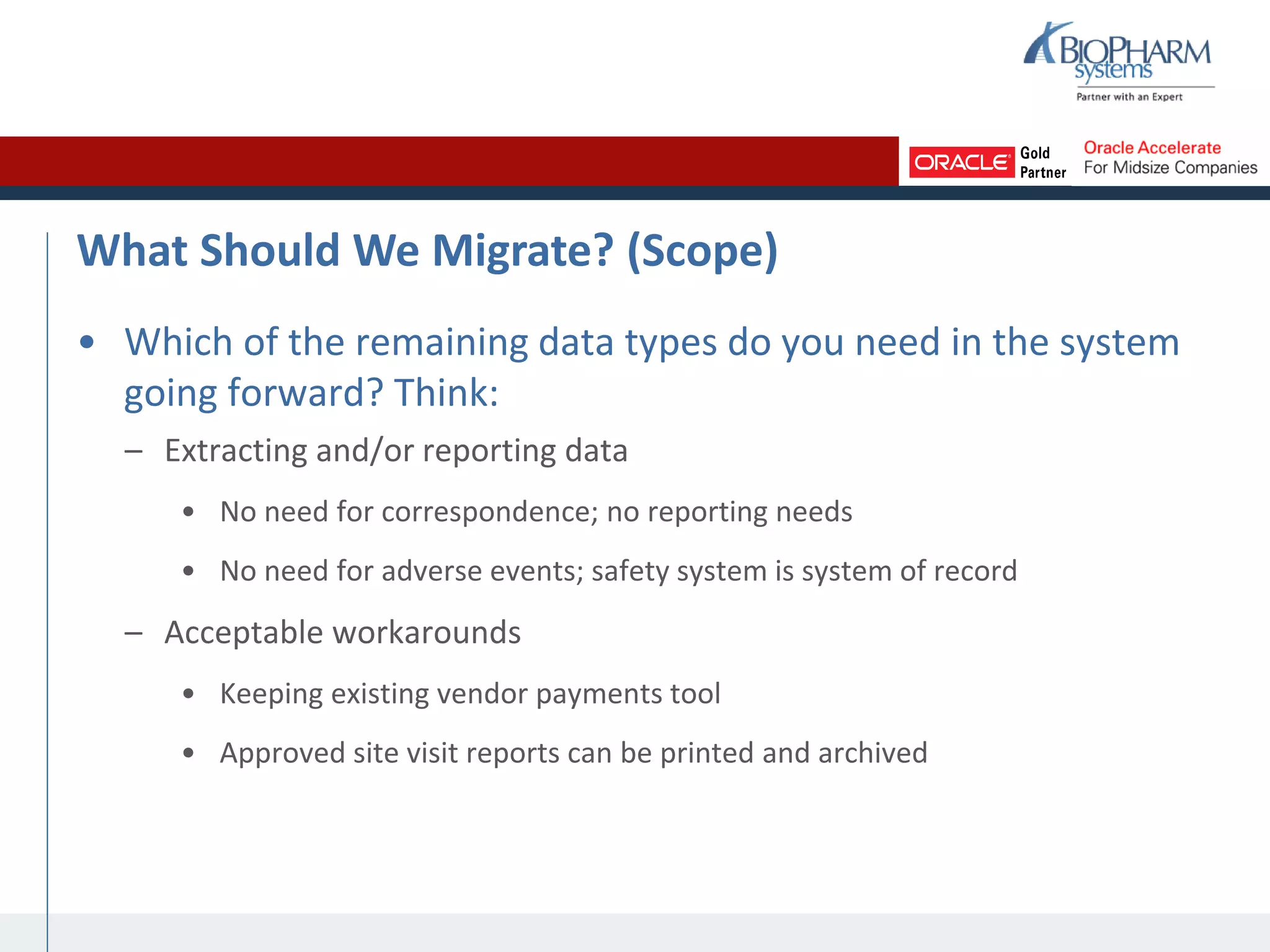 What Should We Migrate? (Scope)
• Which of the remaining data types do you need in the system
going forward? Think:
– Extracting and/or reporting data
• No need for correspondence; no reporting needs
• No need for adverse events; safety system is system of record
– Acceptable workarounds
• Keeping existing vendor payments tool
• Approved site visit reports can be printed and archived
 