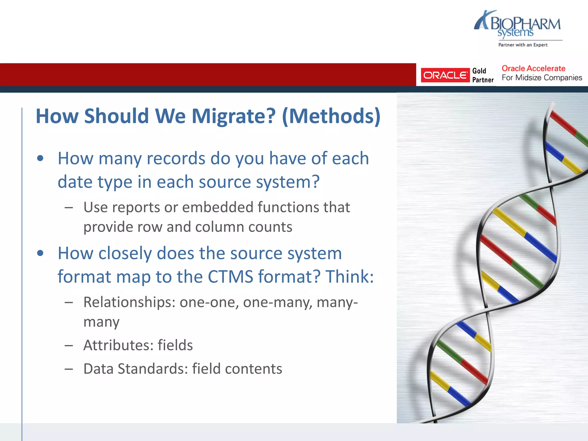 How Should We Migrate? (Methods)
• How many records do you have of each
date type in each source system?
– Use reports or embedded functions that
provide row and column counts
• How closely does the source system
format map to the CTMS format? Think:
– Relationships: one-one, one-many, many-
many
– Attributes: fields
– Data Standards: field contents
 