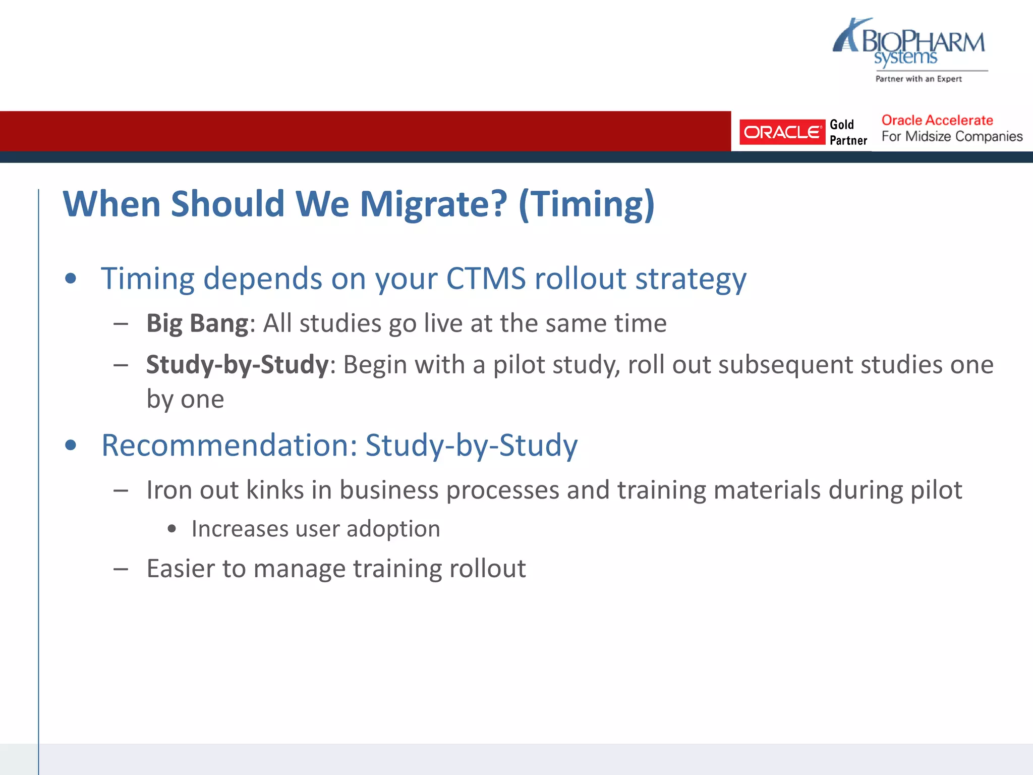When Should We Migrate? (Timing)
• Timing depends on your CTMS rollout strategy
– Big Bang: All studies go live at the same time
– Study-by-Study: Begin with a pilot study, roll out subsequent studies one
by one
• Recommendation: Study-by-Study
– Iron out kinks in business processes and training materials during pilot
• Increases user adoption
– Easier to manage training rollout
 