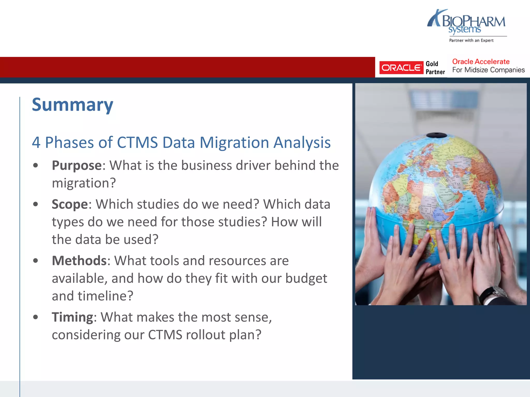 Summary
4 Phases of CTMS Data Migration Analysis
• Purpose: What is the business driver behind the
migration?
• Scope: Which studies do we need? Which data
types do we need for those studies? How will
the data be used?
• Methods: What tools and resources are
available, and how do they fit with our budget
and timeline?
• Timing: What makes the most sense,
considering our CTMS rollout plan?
 