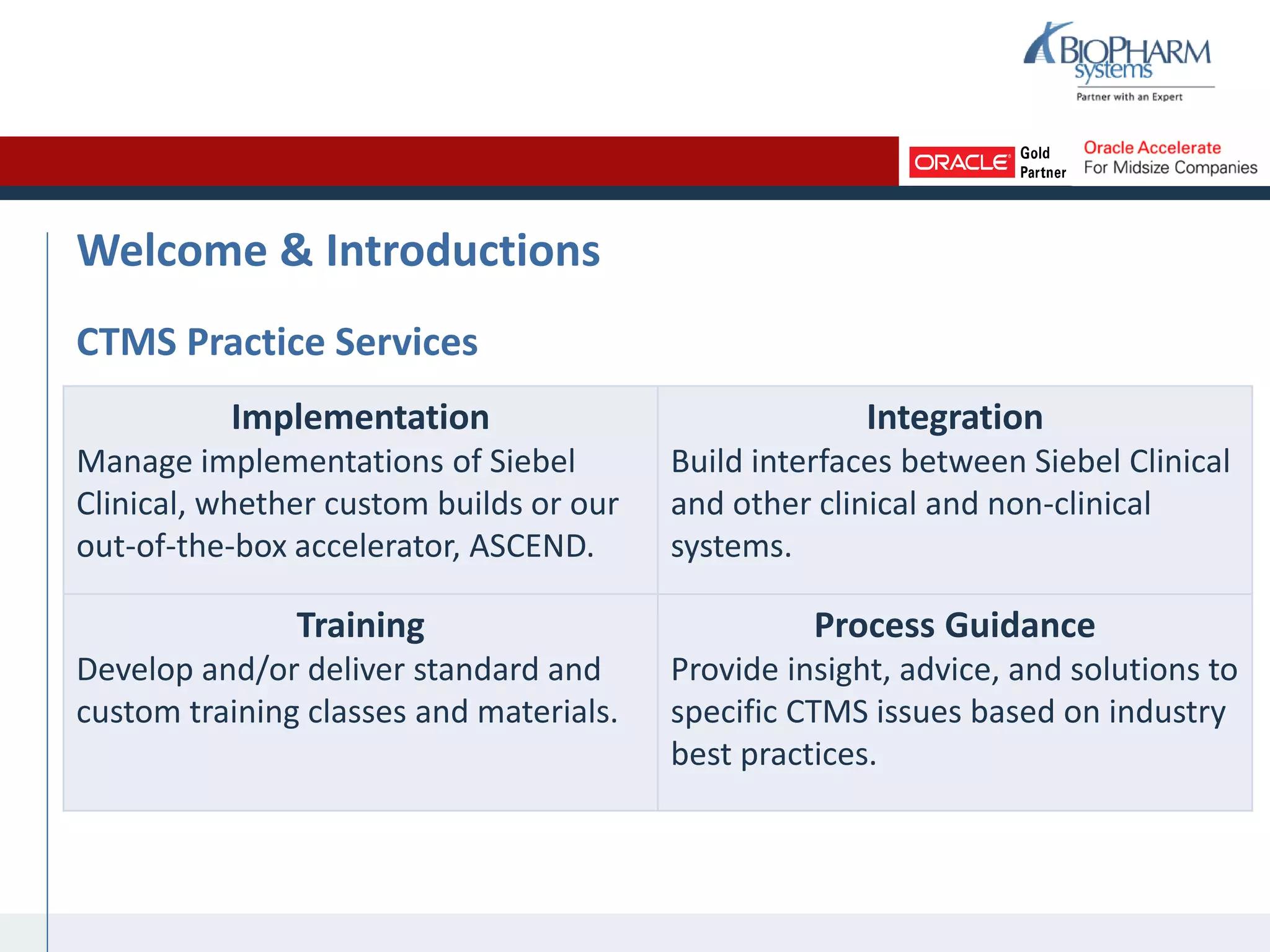 Welcome & Introductions
CTMS Practice Services
Implementation
Manage implementations of Siebel
Clinical, whether custom builds or our
out-of-the-box accelerator, ASCEND.
Integration
Build interfaces between Siebel Clinical
and other clinical and non-clinical
systems.
Training
Develop and/or deliver standard and
custom training classes and materials.
Process Guidance
Provide insight, advice, and solutions to
specific CTMS issues based on industry
best practices.
 