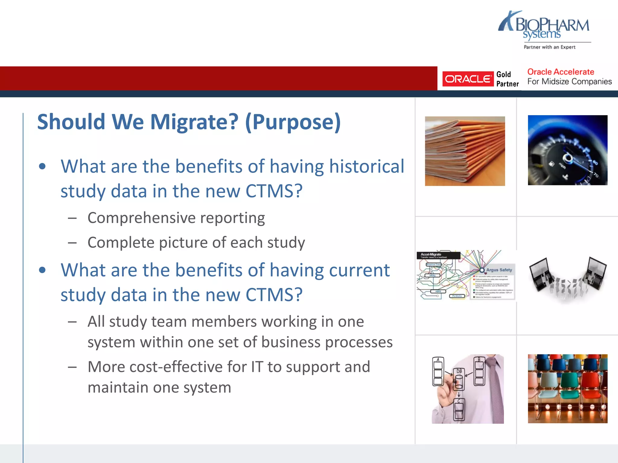 Should We Migrate? (Purpose)
• What are the benefits of having historical
study data in the new CTMS?
– Comprehensive reporting
– Complete picture of each study
• What are the benefits of having current
study data in the new CTMS?
– All study team members working in one
system within one set of business processes
– More cost-effective for IT to support and
maintain one system
 