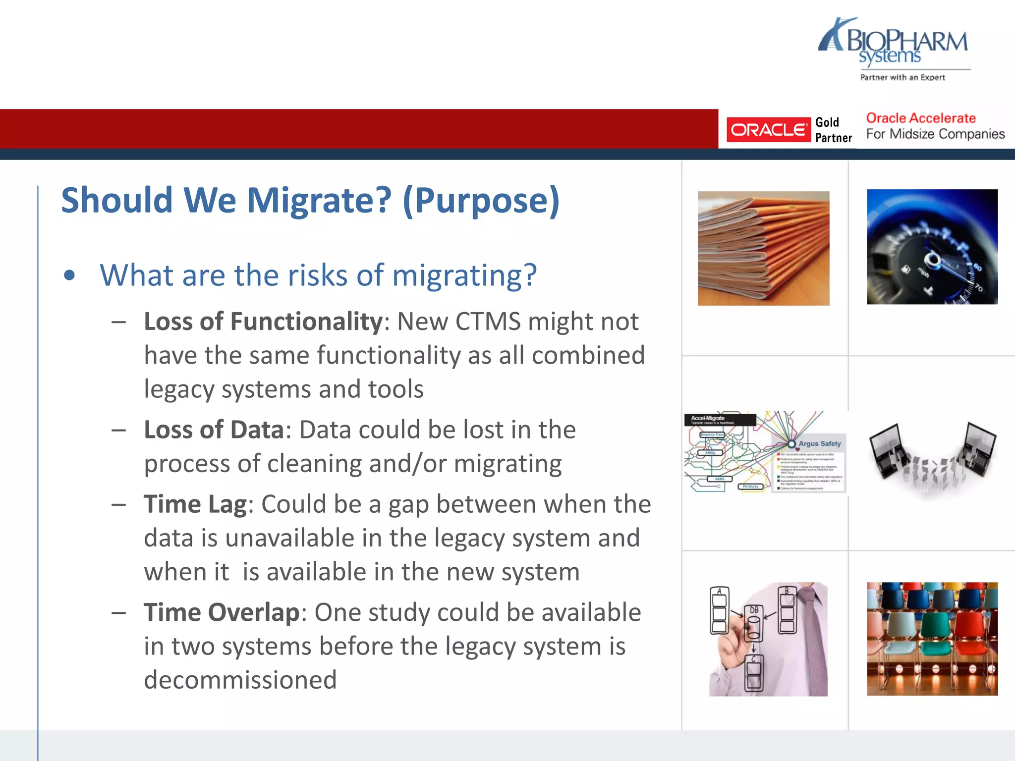 Should We Migrate? (Purpose)
• What are the risks of migrating?
– Loss of Functionality: New CTMS might not
have the same functionality as all combined
legacy systems and tools
– Loss of Data: Data could be lost in the
process of cleaning and/or migrating
– Time Lag: Could be a gap between when the
data is unavailable in the legacy system and
when it is available in the new system
– Time Overlap: One study could be available
in two systems before the legacy system is
decommissioned
 