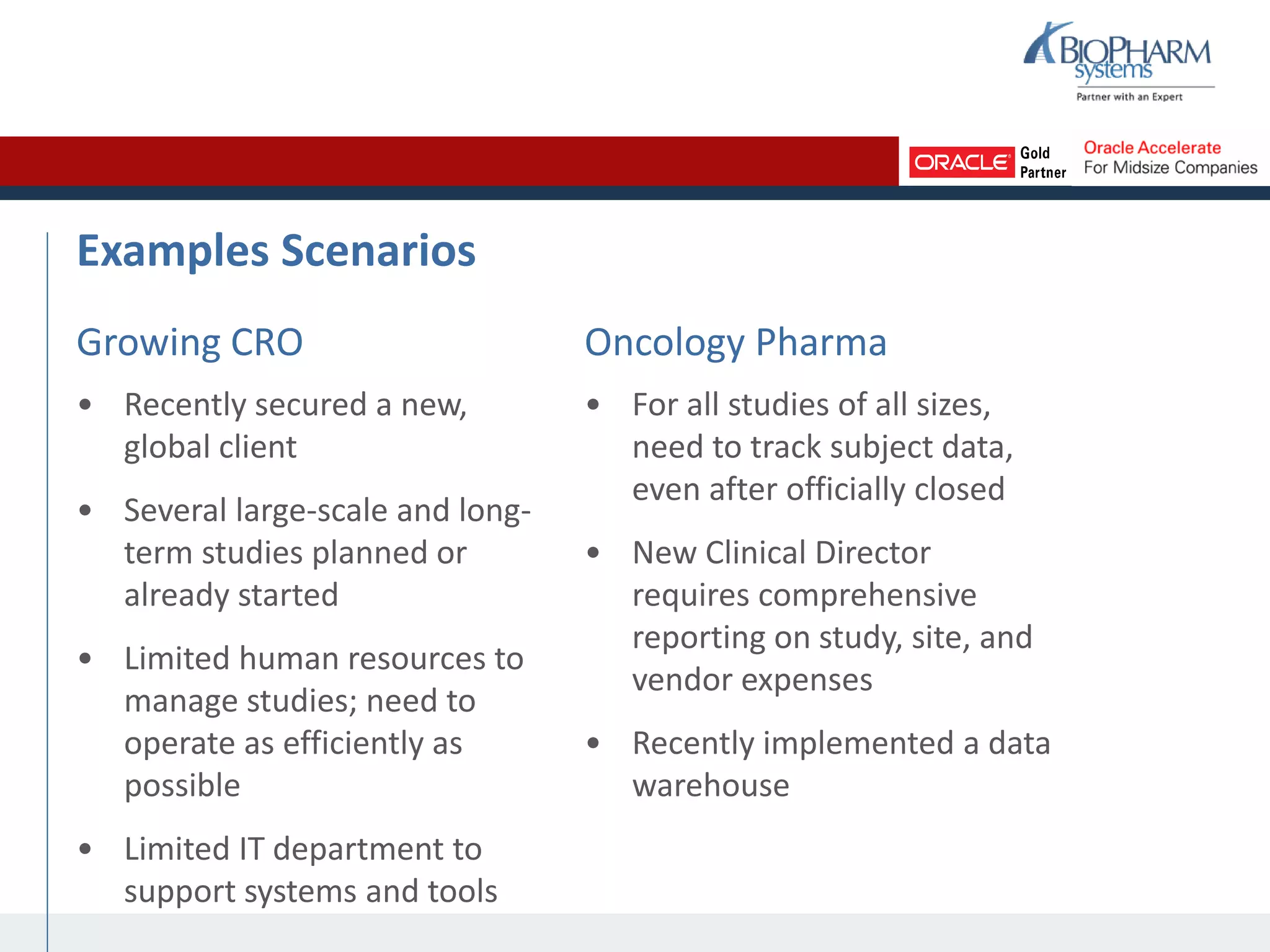 Examples Scenarios
Growing CRO
• Recently secured a new,
global client
• Several large-scale and long-
term studies planned or
already started
• Limited human resources to
manage studies; need to
operate as efficiently as
possible
• Limited IT department to
support systems and tools
Oncology Pharma
• For all studies of all sizes,
need to track subject data,
even after officially closed
• New Clinical Director
requires comprehensive
reporting on study, site, and
vendor expenses
• Recently implemented a data
warehouse
 