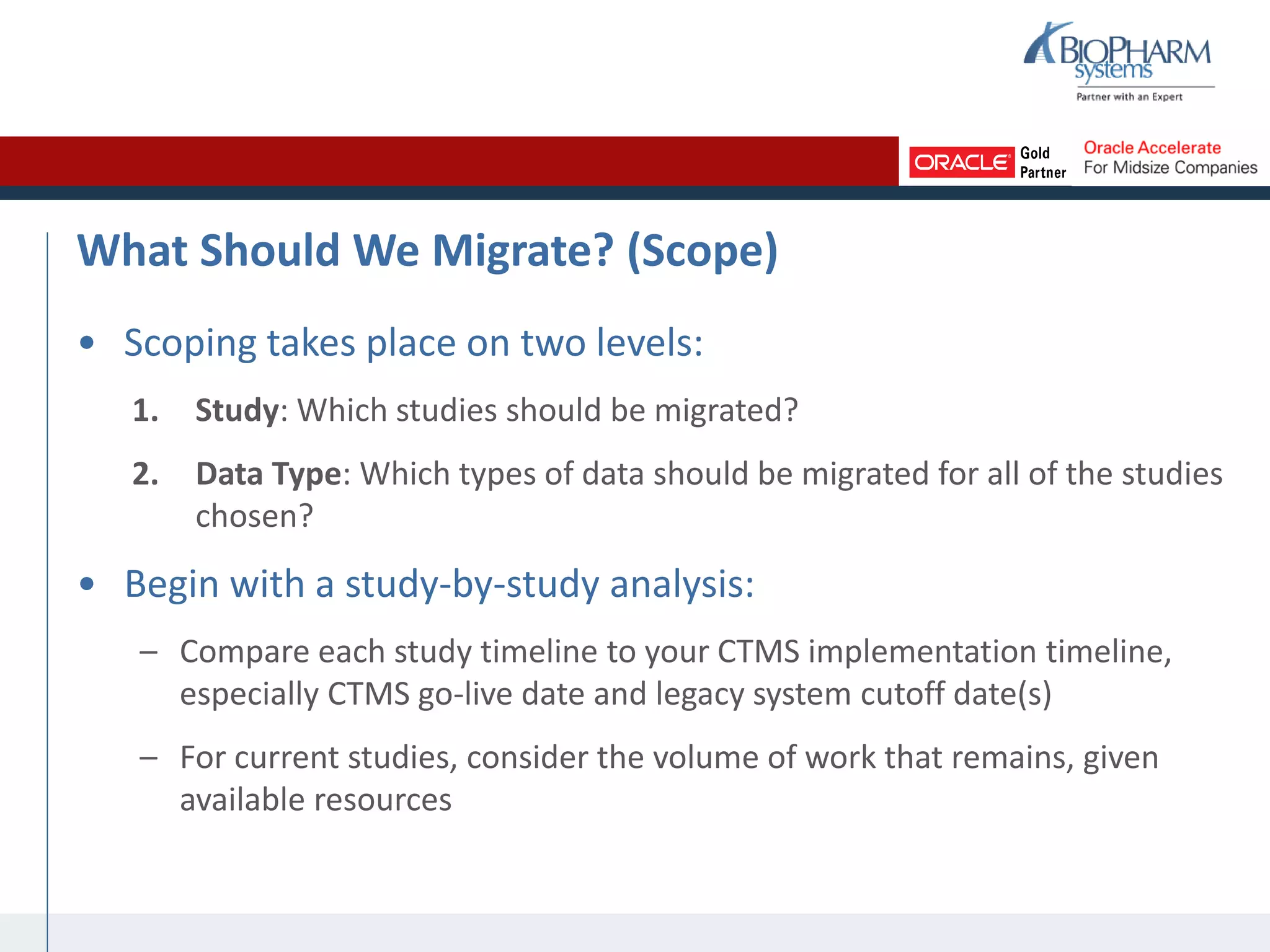 What Should We Migrate? (Scope)
• Scoping takes place on two levels:
1. Study: Which studies should be migrated?
2. Data Type: Which types of data should be migrated for all of the studies
chosen?
• Begin with a study-by-study analysis:
– Compare each study timeline to your CTMS implementation timeline,
especially CTMS go-live date and legacy system cutoff date(s)
– For current studies, consider the volume of work that remains, given
available resources
 