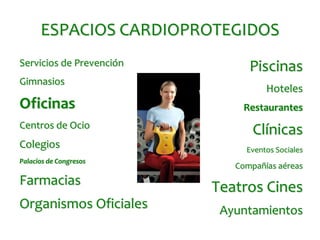 ESPACIOS CARDIOPROTEGIDOS
Servicios de Prevención         Piscinas
Gimnasios
                                    Hoteles
Oficinas                       Restaurantes
Centros de Ocio
                                 Clínicas
Colegios                       Eventos Sociales
Palacios de Congresos
                             Compañías aéreas
Farmacias                 Teatros Cines
Organismos Oficiales       Ayuntamientos
 
