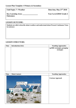 Lesson Plan Template 1 Primary & Secondary
LESSON OUTCOME:
LESSON STRUCTURE:
Time Introduction (Set): Teaching Approaches
eg DOL strategies, grouping
strategies
Time Main Content: Teaching Approaches
Cartoon Approach
Students are able to describe about weathers and understand about Present Continuous Tense
in sentences
Unit/Topic: 7 / Weather Date:Sun, May 27th
2018
Key Learning Area: _________________ Year Level:2018/ Grade 2
Outcomes:
 