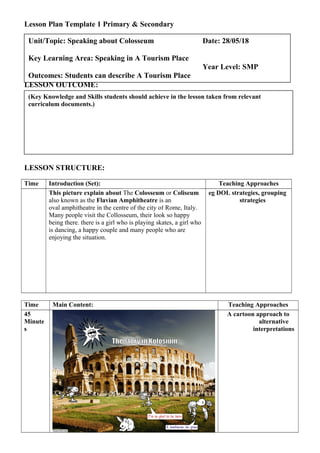 Lesson Plan Template 1 Primary & Secondary
LESSON OUTCOME:
LESSON STRUCTURE:
Time Introduction (Set): Teaching Approaches
This picture explain about The Colosseum or Coliseum
also known as the Flavian Amphitheatre is an
oval amphitheatre in the centre of the city of Rome, Italy.
Many people visit the Collosseum, their look so happy
being there. there is a girl who is playing skates, a girl who
is dancing, a happy couple and many people who are
enjoying the situation.
eg DOL strategies, grouping
strategies
Time Main Content: Teaching Approaches
45
Minute
s
A cartoon approach to
alternative
interpretations
(Key Knowledge and Skills students should achieve in the lesson taken from relevant
curriculum documents.)
Unit/Topic: Speaking about Colosseum Date: 28/05/18
Key Learning Area: Speaking in A Tourism Place
Year Level: SMP
Outcomes: Students can describe A Tourism Place
 