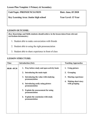 Lesson Plan Template 1 Primary & Secondary
LESSON OUTCOME:
LESSON STRUCTURE:
Time Introduction (Set): Teaching Approaches
08.00 –09.30 1. Pray before study and open activity book
2. Introducing the main topic
3. Introducing the value with studying
pronounciation
4. Introducing easily using picture
pronounciation
5. Explain the assessesment for using
pronounciation
6. Explain the conclusion with study
pronounciation
1. Using picture
2. Grouping
3. Sharing experience
4. Making short story
with grouping
(Key Knowledge and Skills students should achieve in the lesson taken from relevant
curriculum documents.)
1. Student able to make converciation with friends
2. Student able to using the right pronounciation
3. Student able to share experience in front of class
Unit/Topic: PRONOUNCIATION Date: June, 03 2018
Key Learning Area: Junior high school Year Level: 13 Year
 