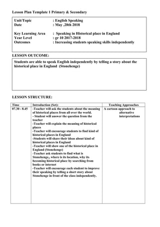 Lesson Plan Template 1 Primary & Secondary
LESSON OUTCOME:
LESSON STRUCTURE:
Time Introduction (Set): Teaching Approaches
07.30 - 8.45 -Teacher will ask the students about the meaning
of historical places from all over the world.
- Student will answer the question from the
teacher
-Teacher will explain the meaning of historical
places
-Teacher will encourage students to find kind of
historical places in England
-Students will share their ideas about kind of
historical places in England
-Teacher will show one of the historical place in
England (Stonehenge)
-Teacher ask students to find what is
Stonehenge,, where is its location, why its
becoming historical place by searching from
books or internet
-Teacher will encourage each student to improve
their speaking by telling a short story about
Stonehenge in front of the class independently.
A cartoon approach to
alternative
interpretations
Students are able to speak English independently by telling a story about the
historical place in England (Stonehenge)
Unit/Topic : English Speaking
Date : May ,28th 2018
Key Learning Area : Speaking in Historical place in England
Year Level : gr 10 2017-2018
Outcomes : Increasing students speaking skills independently
 