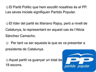 El Partit Polític que hem escollit nosaltres és el PP.Les seves inicials signifiquen Partido Popular.El líder del partit és Mariano Rajoy, però a nivell de Catalunya, la representant en aquest cas és l’Alicia Sánchez Camacho. 