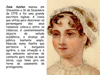 Jane Austen nasceu em
Steventon a 16 de Dezembro
de 1775 e foi uma grande
escritora inglesa. A ironia
que utiliza para descrever as
personagens       dos    seus
romances coloca-a entre os
clássicos, é constantemente
objecto        de      estudo
académico, e alcança um
público    bastante    amplo.
Nascida numa família que
pertencia      à    burguesia
agrária, a sua situação e o
seu ambiente serviram de
contexto para todas as suas
obras, cujo tema gira em
torno do casamento da
protagonista.
 