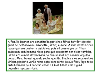 A família Bennet era constituída por cinco filhas fantásticas nas
quais se destacavam Elizabeth (Lizzie) e Jane. A mãe destas cinco
raparigas era bastante ambiciosa pois só queria que as filhas
casassem com homens ricos para que pudessem ser ricas também.
Lizzie era a mais desprezada da família mas era o maior orgulho
do pai. Mrs. Bennet quando soube que Mr. Bingley e os seus amigos
vinham passar o verão numa casa bem perto da sua ficou logo toda
entusiasmada pois poderia casar as suas filhas com alguns
daqueles rapazes ricos.
 