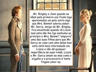 Mr. Bingley e Jane quando se
vêem pela primeira vez ficam logo
  apaixonados um pelo outro algo
   que Mrs. Bennet adorou saber.
 Mr. Darcy, amigo de Mr. Bingley,
  fica encantado quando vê Lizzie
 mas esta não lhe liga nenhuma ao
princípio e Mrs. Bennet “empurra”
 uma das suas filhas para que Mr.
Darcy se case com uma delas mas
   este está mais interessado em
      Lizzie e não dá qualquer
 importância às suas irmãs. Lizzie
e Mr. Darcy amam-se mas como o
  orgulho e o preconceito é tanto
          fingem odiar-se.
 