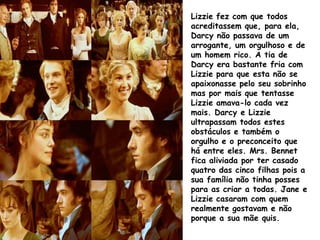 Lizzie fez com que todos
acreditassem que, para ela,
Darcy não passava de um
arrogante, um orgulhoso e de
um homem rico. A tia de
Darcy era bastante fria com
Lizzie para que esta não se
apaixonasse pelo seu sobrinho
mas por mais que tentasse
Lizzie amava-lo cada vez
mais. Darcy e Lizzie
ultrapassam todos estes
obstáculos e também o
orgulho e o preconceito que
há entre eles. Mrs. Bennet
fica aliviada por ter casado
quatro das cinco filhas pois a
sua família não tinha posses
para as criar a todas. Jane e
Lizzie casaram com quem
realmente gostavam e não
porque a sua mãe quis.
 