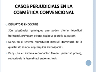 CASOS PERJUDICIALS EN LA
COSMÈTICA CONVENCIONAL
 DISRUPTORS ENDOCRINS
Són substàncies químiques que poden alterar l’equilibri
hormonal, provocant efectes negatius sobre la salut com:
 Danys en el sistema reproductor masculí: disminució de la
qualitat de semen, criptorquídia i hipospadias.
 Danys en el sistema reproductor femení: pubertat precoç,
reducció de la fecunditat i endometriosis.
 