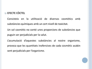 EFECTE CÒCTEL
Consisteix en la utilització de diversos cosmètics amb
substàncies químiques amb un cert nivell de toxicitat.
Un sol cosmètic no conté unes proporcions de substàncies que
puguin ser perjudicials per la salut.
L’acumulació d’aquestes substàncies al nostre organisme,
provoca que les quantitats inofensives de cada cosmètic acabin
sent perjudicials per l’organisme.
 