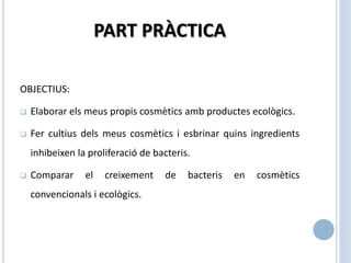PART PRÀCTICA
OBJECTIUS:
 Elaborar els meus propis cosmètics amb productes ecològics.
 Fer cultius dels meus cosmètics i esbrinar quins ingredients
inhibeixen la proliferació de bacteris.
 Comparar el creixement de bacteris en cosmètics
convencionals i ecològics.
 