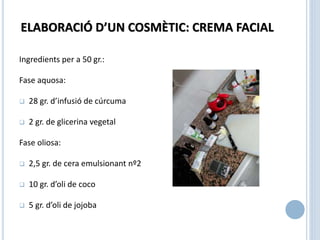 ELABORACIÓ D’UN COSMÈTIC: CREMA FACIAL
Ingredients per a 50 gr.:
Fase aquosa:
 28 gr. d’infusió de cúrcuma
 2 gr. de glicerina vegetal
Fase oliosa:
 2,5 gr. de cera emulsionant nº2
 10 gr. d’oli de coco
 5 gr. d’oli de jojoba
 