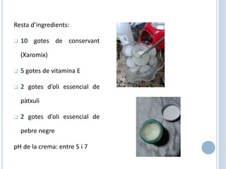 Resta d’ingredients:
 10 gotes de conservant
(Xaromix)
 5 gotes de vitamina E
 2 gotes d’oli essencial de
pàtxuli
 2 gotes d’oli essencial de
pebre negre
pH de la crema: entre 5 i 7
 