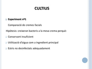 CULTIUS
 Experiment nº1
Comparació de cremes facials
Hipòtesis: creixeran bacteris a la meva crema perquè:
 Conservant insuficient
 Utilització d’aigua com a ingredient principal
 Estris no desinfectats adequadament
 