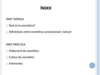 ÍNDEX
PART TEÒRICA
 Què és la cosmètica?
 Diferències entre cosmètica convencional i natural
PART PRÀCTICA
 Elaboració de cosmètics
 Cultius de cosmètics
 Entrevistes
 
