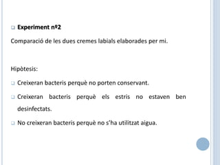  Experiment nº2
Comparació de les dues cremes labials elaborades per mi.
Hipòtesis:
 Creixeran bacteris perquè no porten conservant.
 Creixeran bacteris perquè els estris no estaven ben
desinfectats.
 No creixeran bacteris perquè no s’ha utilitzat aigua.
 