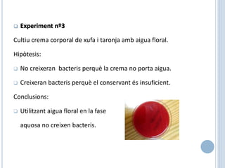  Experiment nº3
Cultiu crema corporal de xufa i taronja amb aigua floral.
Hipòtesis:
 No creixeran bacteris perquè la crema no porta aigua.
 Creixeran bacteris perquè el conservant és insuficient.
Conclusions:
 Utilitzant aigua floral en la fase
aquosa no creixen bacteris.
 