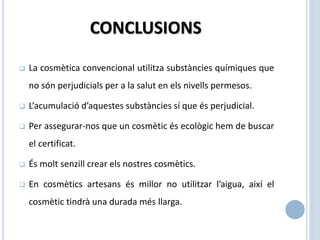 CONCLUSIONS
 La cosmètica convencional utilitza substàncies químiques que
no són perjudicials per a la salut en els nivells permesos.
 L’acumulació d’aquestes substàncies sí que és perjudicial.
 Per assegurar-nos que un cosmètic és ecològic hem de buscar
el certificat.
 És molt senzill crear els nostres cosmètics.
 En cosmètics artesans és millor no utilitzar l’aigua, així el
cosmètic tindrà una durada més llarga.
 
