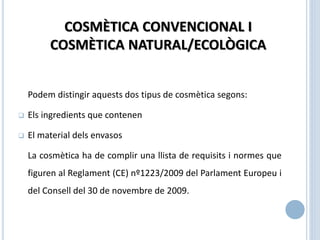 Podem distingir aquests dos tipus de cosmètica segons:
 Els ingredients que contenen
 El material dels envasos
La cosmètica ha de complir una llista de requisits i normes que
figuren al Reglament (CE) nº1223/2009 del Parlament Europeu i
del Consell del 30 de novembre de 2009.
COSMÈTICA CONVENCIONAL I
COSMÈTICA NATURAL/ECOLÒGICA
 