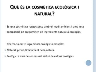 És una cosmètica respectuosa amb el medi ambient i amb una
composició on predominen els ingredients naturals i ecològics.
Diferència entre ingredients ecològics i naturals:
 Natural: prové directament de la natura.
 Ecològic: a més de ser natural s’obté de cultius ecològics.
QUÈ ÉS LA COSMÈTICA ECOLÒGICA I
NATURAL?
 