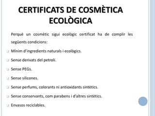CERTIFICATS DE COSMÈTICA
ECOLÒGICA
Perquè un cosmètic sigui ecològic certificat ha de complir les
següents condicions:
 Mínim d’ingredients naturals i ecològics.
 Sense derivats del petroli.
 Sense PEGs.
 Sense silicones.
 Sense perfums, colorants ni antioxidants sintètics.
 Sense conservants, com parabens i d’altres sintètics.
 Envasos reciclables.
 