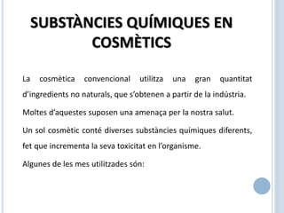 SUBSTÀNCIES QUÍMIQUES EN
COSMÈTICS
La cosmètica convencional utilitza una gran quantitat
d’ingredients no naturals, que s’obtenen a partir de la indústria.
Moltes d’aquestes suposen una amenaça per la nostra salut.
Un sol cosmètic conté diverses substàncies químiques diferents,
fet que incrementa la seva toxicitat en l’organisme.
Algunes de les mes utilitzades són:
 