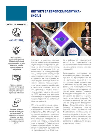 ИНСТИТУТ ЗА ЕВРОПСКА ПОЛИТИКА -
СКОПЈЕ
Институтот за европска политика
(ЕПИ) во изминатите три години по-
стојано создаваше простор за дис-
кусија на јавните политики помеѓу
граѓанските организации (ГО), из-
вршната власт и правосудните ор-
гани. „Го подигнавме и капацитетот
на сите наведени засегнати страни
за процесот на пристапување во
ЕУ, со фокус на правосудството и ос-
новните човекови права, реформа-
та на јавната администрација, како
и секторските политики“, велат од
ЕПИ. Организираа 70 јавни и наста-
ни од затворен карактер со повеќе
од 2.000 учесници кои вклучуваа
претставници на бројни чинители
и засегната јавност кои застапуваат
различни гледишта.
ЕПИ останува организација која по-
ставува високи стандарди со свои-
те истражувања, што се потврдува
со бројката од 115 публикации. Од
клучните организациски продукти ги
објавија редовните годишни анали-
зи на извештајот на Европската ко-
мисија, како и годишни извештај во
сенка за поглавје 23 Правосудство и
основни човекови права. Ги изра-
ботија и извештајот од следењето
на спроведувањето на Стратегија-
та за реформи во правосудството
за 2020 и 2021 година, како и сите
национални извештаи за потребите
на Агенцијата за основни човекови
права на ЕУ.
Организацијата учествуваше во
креирањето на јавното мислење за
процесот на пристапување во ЕУ
на национално, регионално и ев-
ропско ниво преку организирање
и учество на експертски дискусии и
дебати, како и застапувачки актив-
ности. „Редовно организиравме по-
сети на високо ниво во Германија,
Холандија и Франција на кои ги пре-
зентиравме во различни формати
своите истражувања и анализи. Го-
воревме на клучните настани како
што се Белградскиот безбедносен
форум, Лабораторијата на идеи на
Центарот за европски студии од
Брисел и слично“, додаваат од ЕПИ.
Тимот експерти учествуваше на ре-
довни консултации со високи прет-
ставници на Европските институции
и држави членки за проценка на
состојбата со реформските процеси
и пристапниот процес.
1 јули 2019 г.–30 септември 2022 г.
Мост за соработка и
дијалог помеѓу државните
институции и граѓанските
организации преку 70 јавни
и настани од затворен
карактер со повеќе од
2.000 учесници;
4.498.752 МКД
Одржан и надграден
квалитет на истражувања
и сопствен истражувачки
капацитет.За три години
објавени 115 публикации;
Креирање на јавното
мислење за процесот на
пристапување во ЕУ на
национално,регионално
и европско ниво преку
организирање и учество
на експертски дискусии и
дебати.
 