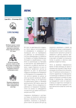ЛЕГИС
Во текот на двегодишната поддрш-
ка, Легис зајакна институционално
со ревидирање и усвојување на
внатрешни акти за подобрување
на работата на организацијата и
потпиша Меморандум за соработка
со: Владата на Северна Македонија,
Агенцијата за вработување и сора-
ботка за реализација на Програма
за менторство при вработување и
активности за работни вештини за
жени и други баратели на азил со
престој во прифатниот центар на
баратели на азил. Со финансиска
поддршка од Владата за справување
со последиците на пандемијата, Ле-
гис започна курсеви за шиење за
жени од локално население, обезбе-
ди правна помош за 20 корисници
на хуманитарна помош и обезбеди
дополнителни 300 пакети храна во
2021 година. Легис ја продолжи со-
работката со Народниот Правобра-
нител во насока на набљудување
на пристапот до права на бегалци и
мигранти во РСМ.
Навремено обезбедена и доставе-
на помош за локалното население,
бегалци и мигранти во вид на: пре-
хранбени, хигиенски и антибакте-
риски пакети. Во просек 200 луѓе од
локалното население и повеќе од
4.000 луѓе во процес на миграција и/
или баратели на азил со престој во
пограничните транзитни центри на
северната и јужната граница, при-
фатниот центар на баратели на азил
и Центарот за прифат на странци во
Скопје на дневно и месечно ниво
добиваа соодветна помош.
Легис ја формира неформалната
мрежа за брза реакција во криза и
сиромаштија под името Прва. Во ре-
ализација на активностите, беа вклу-
чени 10 граѓански организации и 2
локални здруженија. На официјална-
та промоција на мрежата се органи-
зираше дискусија и изложба на тема:
Млади и сиромаштија. „Средствата
од продадените слики се наменети
за фонд за студентски стипендии за
млади кои сакаат да студираат, а не-
маат финансиски средства“, велат од
Легис.
1 јули 2021 г..–30 септември 2022 г.
Обезбедени курсеви за шиење
за жени,правна помош за 20
корисници на хуманитарна
помош и 300 пакети храна во
2021 година
3.939.760 МКД
200 луѓе од локалното
население и повеќе од 4.000
луѓе во процес на миграција и/
или баратели на азил добија
прехранбени,хигиенски и
антибактериски пакети
Формирана неформалната
мрежа за брза реакција во
криза и сиромаштија под
името Прва
 