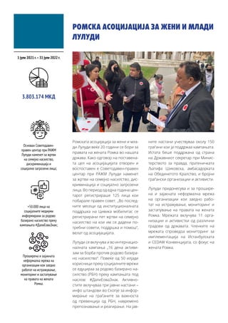 РОМСКА АСОЦИЈАЦИЈА ЗА ЖЕНИ И МЛАДИ
ЛУЛУДИ
Ромската асоцијација за жени и мла-
ди Лулуди веќе 20 години се бори за
правата на жената Ромка во нашата
држава. Како одговор на поставена-
та цел на асоцијацијата отворен и
воспоставен е Советодавен-правен
центар при РАЖМ Лулуди наменет
за жртви на семејно насилство, дис-
криминација и социјално загрозени
лица. Во период од една година цен-
тарот регистрираше 125 лица кои
побарале правен совет. „Во послед-
ните месеци од институционалната
поддршка на Цивика мобилитас се
регистрирани пет жртви на семејно
насилство на кои им се дадени по-
требни совети, поддршка и помош“,
велат од асоцијацијата.
Лулуди се вклучува и во интернацио-
налната кампања „16 дена активи-
зам за борба против родово базира-
но насилство“. Повеќе од 50 илјади
корисници преку социјалните мрежи
се едуцираа за родово базирано на-
силство (РБН) преку кампањата под
наслов: #ДалиЕоваЗнак. Активно-
стите вклучуваа три јавни настани –
инфо штандови во Скопје за инфор-
мирање на граѓаните за важноста
од превенција од РБН, навремено
препознавање и реагирање. На јав-
ните настани учествуваа околу 150
граѓани кои ја поддржаа кампањата.
Истата беше поддржана од страна
на Државниот секретар при Минис-
терството за правда, пратеничката
Љатифа Шиковска, амбасадорката
на Обединетото Кралство, и бројни
граѓански организации и активисти.
Лулуди придонесува и за прошире-
на и зајакната неформална мрежа
на организации кои заедно рабо-
тат на истражување, мониторинг и
застапување на правата на жената
Ромка. Мрежата вклучува 11 орга-
низации и активистки од различни
градови од државата. Членките на
мрежата спроведоа мониторинг за
имплементација на Истанбулската
и CEDAW Конвенцијата, со фокус на
жената Ромка.
1 јули 2021 г.–31 јули 2022 г.
Основан Советодавен-
правен центар при РАЖМ
Лулуди наменет за жртви
на семејно насилство,
дискриминација и
социјално загрозени лица;
3.803.174 МКД
+50.000 лица на
социјалните медиуми
информирани за родово
базирано насилство преку
кампањата #ДалиЕоваЗнак;
Проширена и зајакната
неформална мрежа на
организации кои заедно
работат на истражување,
мониторинг и застапување
на правата на жената
Ромка.
 