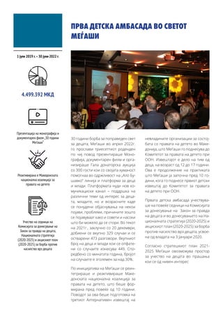 ПРВА ДЕТСКА АМБАСАДА ВО СВЕТОТ
МЕЃАШИ
30 години борба за поправеден свет
за децата, Меѓаши во април 2022г.
го прослави триесеттиот роденден
по чиј повод презентираше Моно-
графија, документарен филм и орга-
низираше Гала донаторска аукција
со 300 гости кои со својата хуманост
помогнаа во одржливост на „Ало Бу-
шавко“ линија и платформа за деца
и млади. Платформата нуди нов ко-
муникациски канал – поддршка на
различни теми од интерес за деца-
та, младите, но и возрасните каде
се понудени објаснувања на некои
појави, проблеми, причините зошто
се појавуваат како и совети и насоки
што би можело да се стори. Во текот
на 2021г., заклучно со 20 декември,
добиени се вкупно 329 случаи и се
остварени 473 разговори. Вкупниот
број на деца и млади кои се опфате-
ни со случаите изнесува 449. Спо-
редбено со минатата година, бројот
на случаите е зголемен за над 30%.
По иницијатива на Меѓаши се реин-
тегрираше и реактивираше Маке-
донската национална коалиција за
правата на детето, што беше фор-
мирана пред повеќе од 10 години.
Поводот за ова беше подготовка на
третиот Алтернативен извештај на
невладините организации за состој-
бата со правата на детето во Маке-
донија, што Меѓаши го поднесува до
Комитетот за правата на детето при
ООН. Извештајот е дело на тим од
деца, на возраст од 12 до 17 години.
Ова е продолжение на практиката
што Меѓаши ја започна пред 10 го-
дини, кога го поднесе првиот детски
извештај до Комитетот за правата
на детето при ООН.
Првата детска амбасада учествува-
ше на повеќе седници на Комисијата
за донесување на Закон за правда
на децата и во донесувањето на На-
ционалната стратегија (2020-2025) и
акцискиот план (2020-2025) за борба
против насилство врз децата, усвое-
на од владата на 3 Јануари 2020.
Согласно стратешкиот план 2021-
2025 Меѓаши овозможува простор
за учество на децата во прашања
кои се од нивен интерес
1 јули 2019 г.–30 јуни 2022 г.
4.499.392 МКД
Презентација на монографија и
документарен филм „30 години
Меѓаши“
Реактивирана е Македонската
национална коалиција за
правата на детето
Учество на седници на
Комисијата за донесување на
Закон за правда на децата,
Националната стратегија
(2020-2025) и акцискиот план
(2020-2025) за борба против
насилство врз децата
 