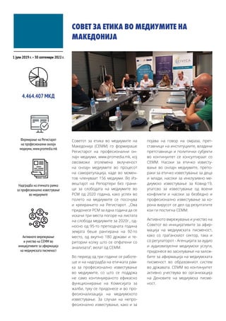 СОВЕТ ЗА ЕТИКА ВО МЕДИУМИТЕ НА
МАКЕДОНИЈА
Советот за етика во медиумите на
Македонија (СЕММ) го формираше
Регистарот на професионални он-
лајн медиуми, www.promedia.mk, кој
овозможи зголемена вклученост
на онлајн медиумите во процесот
на саморегулација, каде во момен-
тов членуваат 156 медиуми. Во Из-
вештајот на Репортери без грани-
ци за слободата на медиумите во
РСМ од 2020 година, како успех во
полето на медиумите се посочува
и креирањето на Регистарот. „Ова
придонесе РСМ за една година да се
искачи три места погоре на листата
на слобода медиумите за 2020г., од-
носно од 95-то претходната година
земјата беше рангирана на 92-то
место, од вкупно 180 држави и те-
ритории колку што се опфатени со
анализата“, велат од СЕММ.
Во период од три години се работе-
ше и на надградба на етичката рам-
ка за професионално известување
во медиумите, со што се поддржа
не само континуираното ефикасно
функционирање на Комисијата за
жалби, туку се придонесе и во про-
фесионализација на медиумското
известување. За случаи на непро-
фесионално известување, како и за
појава на говор на омраза, прет-
ставници на институциите, владини
претставници и политички субјекти
во континуитет се консултираат со
СЕММ. Насоки за етичко известу-
вање во онлајн медиумите, препо-
раки за етичко известување за деца
и млади, насоки за инклузивно ме-
диумско известување за Ковид-19,
упатсво за известување од воени
конфликти и насоки за безбедно и
професионално известување за ко-
рона вирусот се дел од резултатите
кои ги постигна СЕММ.
Активното вмрежување и учество на
Советот во иницијативите за афир-
мација на медиумската писменост,
како со граѓанскиот сектор, така и
со регулаторот - Агенцијата за аудио
и аудиовизуелни медиумски услуги,
придонесе во засилување на залож-
бите за афирмација на медиумската
писменост во образовниот систем
во државата. СЕММ во континуитет
активно учествува во организација
на Деновите на медиумска писме-
ност.
1 јули 2019 г.–30 септември 2022 г.
Формирање на Регистарот
на професионални онлајн
медиуми,www.promedia.mk
4.464.407 МКД
Надградба на етичката рамка
за професионално известување
во медиумите
Активното вмрежување
и учество на СЕММ во
иницијативите за афирмација
на медиумската писменост
 