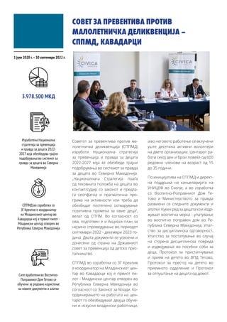 СОВЕТ ЗА ПРЕВЕНТИВА ПРОТИВ
МАЛОЛЕТНИЧКА ДЕЛИКВЕНЦИЈА –
СППМД, КАВАДАРЦИ
Советот за превентива против ма-
лолетничка деликвенција (СППМД)
изработи Национална стратегија
за превенција и правда за децата
2022-2027 која ќе обезбеди трајни
подобрувања во системот за правда
за децата во Северна Македонија.
„Националната Стратегија поаѓа
од тековната положба на децата во
контакт/судир со законот и предла-
га сеопфатна и прагматична про-
грама на активности кои треба да
обезбедат постепено остварување
позитивна промена за овие деца“,
велат од СППМ. Во согласност со
ова, подготвен е и Акциски план за
нејзино спроведување во периодот
септември 2022 - декември 2023 го-
дина. Двата документи се усвоени и
донесени од страна на Државниот
совет за превенција од детско прес-
тапништво.
СППМД во соработка со ЗГ Креатив
е координатор на Младинскиот цен-
тар во Кавадарци кој е првиот пи-
лот - Младински центар отворен во
Република Северна Македонија во
согласност со Законот за Млади. Ко-
ординирањето на работата на цен-
тарот го обезбедуваат двајца обуче-
ни и искусни младински работници,
а во неговото работење се вклучени
уште десетина активни волонтери
на двете организации. Центарот ра-
боти секој ден и брои повеќе од 600
редовни членови на возраст од 15
до 35 години.
По иницијатива на СППМД и директ-
на поддршка на канцеларијата на
УНИЦЕФ во Скопје, а во соработка
со Воспитно-Поправниот Дом Те-
тово и Министерството за правда
развиени се следните документи и
алатки: Куќен ред за децата кои издр-
жуваат воспитна мерка - упатување
во воспитно поправен дом во Ре-
публика Северна Македонија, Упат-
ство за дисциплинска одговорност,
Упатство за постапување во случај
на сторена дисциплинска повреда
и издвојување во посебни соби за
деца, Протокол за пристигнување
и прием на детето во ВПД Тетово,
Протокол за престој на детето во
приемното одделение и Протокол
за отпуштање на децата од домот.
1 јули 2020 г.–30 септември 2022 г.
Изработена Национална
стратегија за превенција
и правда за децата 2022-
2027 која обезбедува трајни
подобрувања во системот за
правда за децата во Северна
Македонија
3.978.500 МКД
СППМД во соработка со
ЗГ Креатив е координатор
на Младинскиот центар во
Кавадарци кој е првиот пилот -
Младински центар отворен во
Република Северна Македонија
Сите вработени во Воспитно-
Поправниот Дом Тетово се
обучени за редовно користење
на новите документи и алатки
 