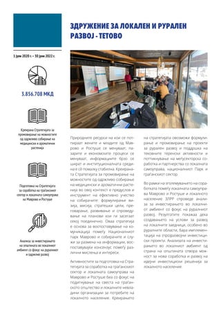 ЗДРУЖЕНИЕ ЗА ЛОКАЛЕН И РУРАЛЕН
РАЗВОЈ - ТЕТОВО
Природните ресурси на кои се пот-
пираат жените и младите од Мав-
рово и Ростуше се менуваат, па-
зарите и економските процеси се
менуваат, информациите брзо се
шират и институционалната среди-
на е сѐ помалку стабилна. Креирана-
та Стратегијата за промовирање на
можностите од одржливо собирање
на медицински и ароматични расте-
нија во овој контекст е предуслов и
инструмент на ефективно учество
на собирачите: формулирање ви-
зија, мисија, стратешки цели, пре-
говарање, развивање и спроведу-
вање на планови кои ги засегаат
секој поединечно. Оваа стратегија
е основа за воспоставување на ко-
муникација помеѓу Националниот
парк Маврово и собирачите и слу-
жи за размена на информации, вос-
поставувајќи консензус помеѓу раз-
лични мислења и интереси.
Активностите за подготовка на Стра-
тегијата за соработка на граѓанскиот
сектор и локалната самоуправа на
Маврово и Ростуше беа со фокус на
подигнување на свеста на граѓан-
ското општество и локалните невла-
дини организации за потребите на
локалното население. Креирањето
на стратегијата овозможи формули-
рање и промовирање на проекти
за рурален развој и поддршка на
тековните теренски активности и
поттикнување на меѓусекторска со-
работка и партнерства со локалната
самоуправа, националниот Парк и
граѓанскиот сектор.
Во рамки на зголемувањето на сора-
ботката помеѓу локалната самоупра-
ва Маврово и Ростуше и локалното
население ЗЛРР спроведе анали-
за за инвестирањето во локални-
от амбиент со фокус на руралниот
развој. Резултатите покажаа дека
создавањето на услови за развој
на локалните заедници, особено во
руралните области, бара имплемен-
тација на (про)развојни инвестици-
ски проекти. Анализата на инвести-
рањето во локалниот амбиент од
страна на општината отвора мож-
ност за нова соработка и развој на
идејни инвестициски решенија за
локалното население.
1 јули 2020 г.–30 јуни 2022 г.
3.856.708 МКД
Креирана Стратегијата за
промовирање на можностите
од одржливо собирање на
медицински и ароматични
растенија
Подготовка на Стратегијата
за соработка на граѓанскиот
сектор и локалната самоуправа
на Маврово и Ростуше
Анализа за инвестирањето
на општината во локалниот
амбиент со фокус на руралниот
и одржлив развој
 