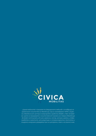 „Цивика мобилитас е програма на Швајцарската амбасада за поддршка на
граѓанското општество во Македонија, која ја спроведуваат НИРАС од Дан-
ска, Македонскиот центар за меѓународна соработка (МЦМС) и ФЦГ од Швед-
ска. Целта на програмата е општествените промени во Северна Македонија
да бидат поттикнати од силен граѓански сектор, активни граѓани и добра
соработка со властите, што резултира со потранспарентно, поотчетно и
социјално-инклузивно управување како на централно, така и на локално ниво.
 