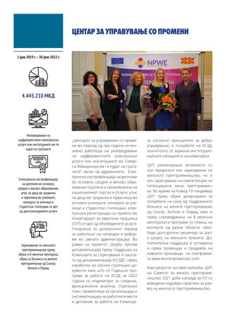 ЦЕНТАРЗАУПРАВУВАЊЕСОПРОМЕНИ
„Центарот за управување со проме-
ни во период од три години интен-
зивно работеше на унапредување
на најфреквентните електронски
услуги кои институциите во Север-
на Македонија им ги нудат на граѓа-
ните“, велат од здружението. Елек-
тронска нострификација на дипломи
во основно, средно и високо обра-
зование пуштена и промовирана на
националниот портал е-Услуги, упис
на деца во градинка и првачиња во
основно училиште, конкурси за уче-
ници и студентски стипендии, елек-
тронска регистрација на проекти во
Секретаријат за европски прашања
(СЕП) се дел од обезбедените услуги.
Генерално за целокупниот период
се работеше на напредок и рефор-
ми во јавната администрација. Во
рамки на проектот „Борба против
дискриминација преку поддршка на
Комисијата за спречување и зашти-
та од дискриминација (КСЗД)“, преку
изработка на клучни стратешки до-
кументи како што се Годишна про-
грама за работа на КСЗД за 2022
година со индикатори за следење,
функционална анализа, стратешки
план, правилници за организација и
систематизација на работните места
и деловник за работа на Комисија-
та согласно принципите за добро
управување, и потребите на КСЗД,
значително се зајакнаа институцио-
налните капацитети на комисијата.
ЦУП реализираше активности со
кои придонесе кон зајакнување на
женското претприемништво, но и
кон зајакнување на компетенции на
потенцијални жени претприемач-
ки. Во време на Ковид-19 пандемија
ЦУП преку обуки дизајнирани за
потребите на секој од поддржаните
бизниси на жените претприемачки
од Скопје, Битола и Охрид, како и
преку спроведување на 8 месечна
менторската програма со помош на
експерти од разни области, обез-
беди долгорочни решенија за раст
и развој на женските бизниси. До-
полнителна поддршка е остварена
и преку промоција и продажба на
нивните производи на платформа-
та www.womenpoweroon.com.
Како резултат на овие заложби, ЦУП
на Самитот за женско претприем-
ништво 2021 доби награда за ГО со
воведени најдобри практики за раз-
вој на женското претприемништво.
1 јули 2019 г.–30 јуни 2022 г.
4.445.210 МКД
Унапредување на
најфреквентните електронски
услуги кои институциите им ги
нудат на граѓаните
Електронска нострификација
на дипломи во основно,
средно и високо образование,
упис на деца во градинка
и првачиња во училиште,
конкурси за ученици и
студентски стипендии се дел
од дигитализираните услуги
Зајакнување на женското
претприемништво преку
обуки и 8 месечна менторска
обука за бизниси на жените
претприемачки од Скопје,
Битола и Охрид
 